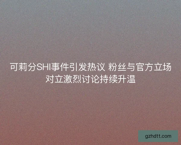 可莉分SHI事件引发热议 粉丝与官方立场对立激烈讨论持续升温