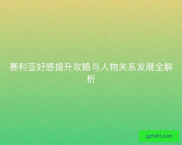 赛利亚好感提升攻略与人物关系发展全解析