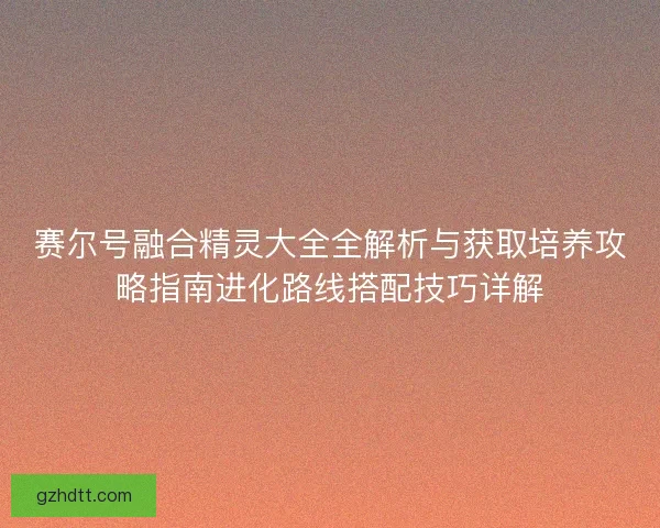 赛尔号融合精灵大全全解析与获取培养攻略指南进化路线搭配技巧详解
