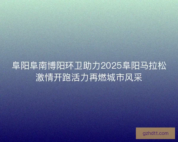 阜阳阜南博阳环卫助力2025阜阳马拉松激情开跑活力再燃城市风采