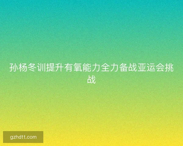 孙杨冬训提升有氧能力全力备战亚运会挑战
