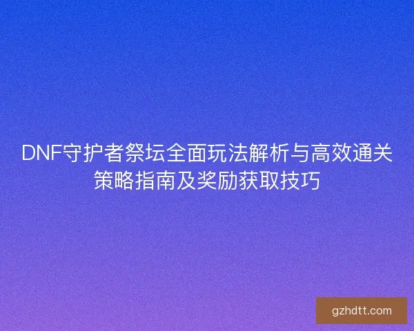 DNF守护者祭坛全面玩法解析与高效通关策略指南及奖励获取技巧