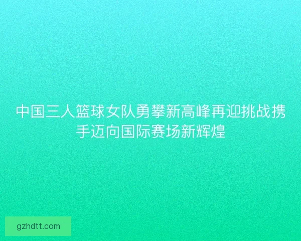 中国三人篮球女队勇攀新高峰再迎挑战携手迈向国际赛场新辉煌