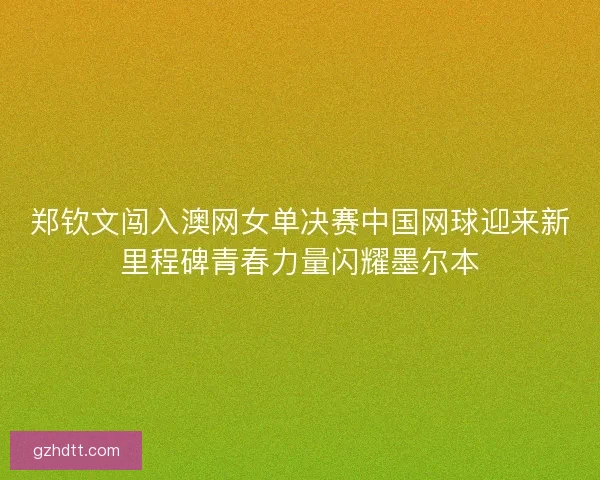 郑钦文闯入澳网女单决赛中国网球迎来新里程碑青春力量闪耀墨尔本