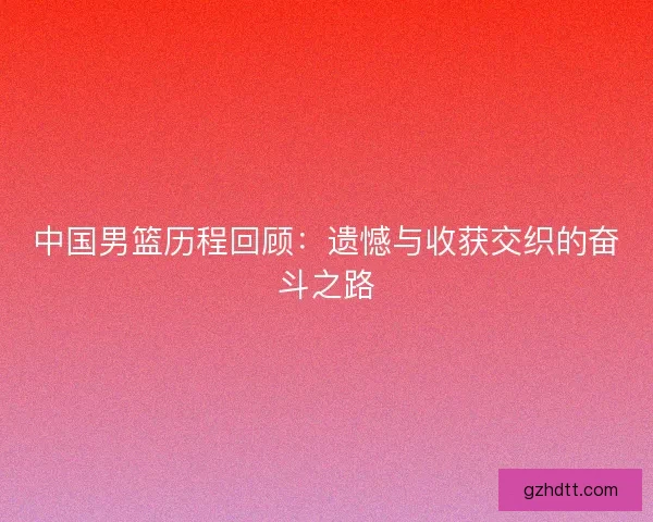 中国男篮历程回顾：遗憾与收获交织的奋斗之路