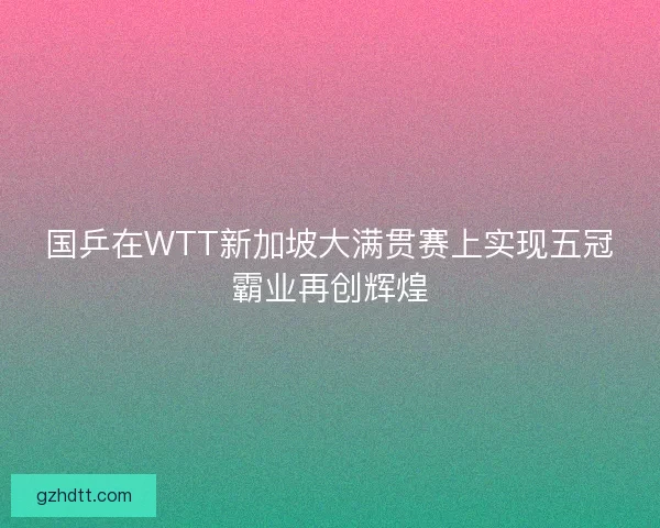 国乒在WTT新加坡大满贯赛上实现五冠霸业再创辉煌